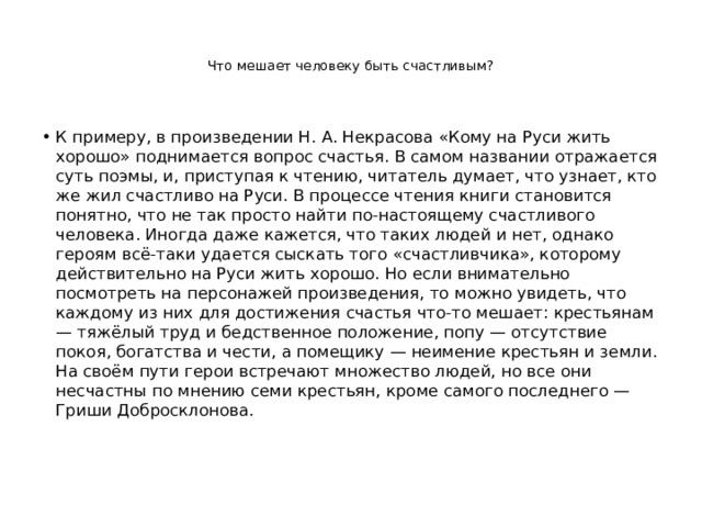   Что мешает человеку быть счастливым?    К примеру, в произведении Н. А. Некрасова «Кому на Руси жить хорошо» поднимается вопрос счастья. В самом названии отражается суть поэмы, и, приступая к чтению, читатель думает, что узнает, кто же жил счастливо на Руси. В процессе чтения книги становится понятно, что не так просто найти по-настоящему счастливого человека. Иногда даже кажется, что таких людей и нет, однако героям всё-таки удается сыскать того «счастливчика», которому действительно на Руси жить хорошо. Но если внимательно посмотреть на персонажей произведения, то можно увидеть, что каждому из них для достижения счастья что-то мешает: крестьянам — тяжёлый труд и бедственное положение, попу — отсутствие покоя, богатства и чести, а помещику — неимение крестьян и земли. На своём пути герои встречают множество людей, но все они несчастны по мнению семи крестьян, кроме самого последнего — Гриши Добросклонова.    