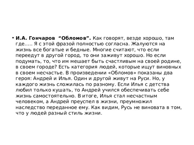 И.А. Гончаров  “Обломов”. Как говорят, везде хорошо, там где….. Я с этой фразой полностью согласна. Жалуются на жизнь все богатые и бедные. Многие считают, что если переедут в другой город, то они заживут хорошо. Но если подумать, то, что им мешает быть счастливым на своей родине, в своем городе? Есть категория людей, которые ищут виновных в своем несчастье. В произведении «Обломов» показаны два героя: Андрей и Илья. Один и другой живут на Руси. Но, у каждого жизнь сложилась по разному. Если Илья с детства любил только кушать, то Андрей учился обеспечивать себе жизнь самостоятельно. В итоге, Илья стал несчастным человеком, а Андрей преуспел в жизни, преумножил наследство переданное ему. Как видим, Русь не виновата в том, что у людей разный стиль жизни. 