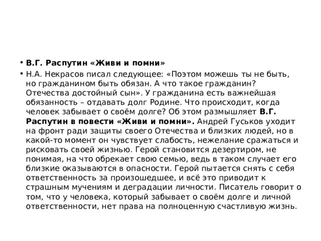 В.Г. Распутин «Живи и помни» Н.А. Некрасов писал следующее: «Поэтом можешь ты не быть, но гражданином быть обязан. А что такое гражданин? Отечества достойный сын». У гражданина есть важнейшая обязанность – отдавать долг Родине. Что происходит, когда человек забывает о своём долге? Об этом размышляет В.Г. Распутин в повести «Живи и помни». Андрей Гуськов уходит на фронт ради защиты своего Отечества и близких людей, но в какой-то момент он чувствует слабость, нежелание сражаться и рисковать своей жизнью. Герой становится дезертиром, не понимая, на что обрекает свою семью, ведь в таком случает его близкие оказываются в опасности. Герой пытается снять с себя ответственность за произошедшее, и всё это приводит к страшным мучениям и деградации личности. Писатель говорит о том, что у человека, который забывает о своём долге и личной ответственности, нет права на полноценную счастливую жизнь. 