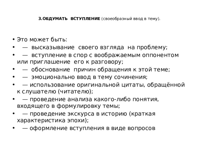   3.ОБДУМАТЬ ВСТУПЛЕНИЕ (своеобразный ввод в тему).     Это может быть: — высказывание своего взгляда на проблему; — вступление в спор с воображаемым оппонентом или приглашение его к разговору; — обоснование причин обращения к этой теме; — эмоционально ввод в тему сочинения; — использование оригинальной цитаты, обращённой к слушателю (читателю); — проведение анализа какого-либо понятия, входящего в формулировку темы; — проведение экскурса в историю (краткая характеристика эпохи); — оформление вступления в виде вопросов 