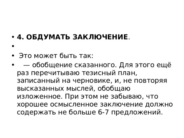 4. ОБДУМАТЬ ЗАКЛЮЧЕНИЕ .   Это может быть так: — обобщение сказанного. Для этого ещё раз перечитываю тезисный план, записанный на черновике, и, не повторяя высказанных мыслей, обобщаю изложенное. При этом не забываю, что хорошее осмысленное заключение должно содержать не больше 6-7 предложений. 