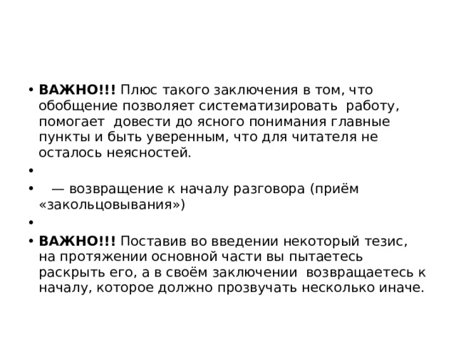 ВАЖНО!!! Плюс такого заключения в том, что обобщение позволяет систематизировать работу, помогает довести до ясного понимания главные пункты и быть уверенным, что для читателя не осталось неясностей.   — возвращение к началу разговора (приём «закольцовывания»)   ВАЖНО!!! Поставив во введении некоторый тезис, на протяжении основной части вы пытаетесь раскрыть его, а в своём заключении возвращаетесь к началу, которое должно прозвучать несколько иначе. 