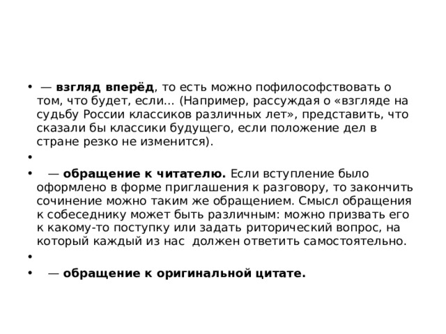 — взгляд вперёд , то есть можно пофилософствовать о том, что будет, если… (Например, рассуждая о «взгляде на судьбу России классиков различных лет», представить, что сказали бы классики будущего, если положение дел в стране резко не изменится).   — обращение к читателю. Если вступление было оформлено в форме приглашения к разговору, то закончить сочинение можно таким же обращением. Смысл обращения к собеседнику может быть различным: можно призвать его к какому-то поступку или задать риторический вопрос, на который каждый из нас должен ответить самостоятельно.   — обращение к оригинальной цитате. 