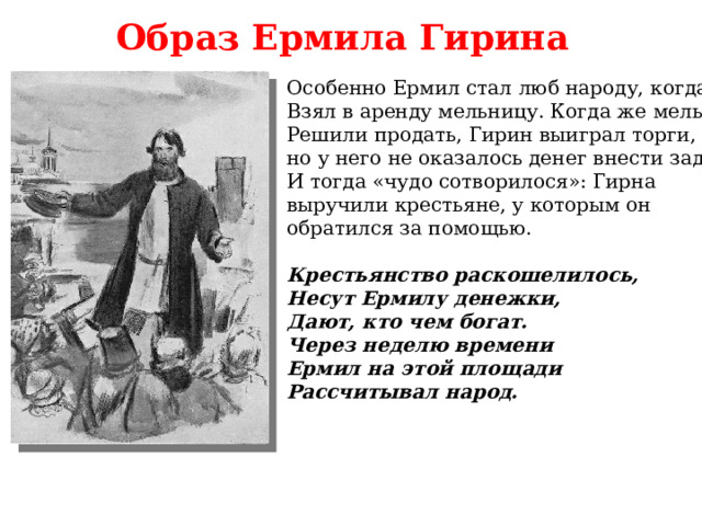 Образ Ермила Гирина Особенно Ермил стал люб народу, когда Взял в аренду мельницу. Когда же мельницу Решили продать, Гирин выиграл торги, но у него не оказалось денег внести задаток. И тогда «чудо сотворилося»: Гирна выручили крестьяне, у которым он обратился за помощью. Крестьянство раскошелилось, Несут Ермилу денежки, Дают, кто чем богат. Через неделю времени Ермил на этой площади Рассчитывал народ.   