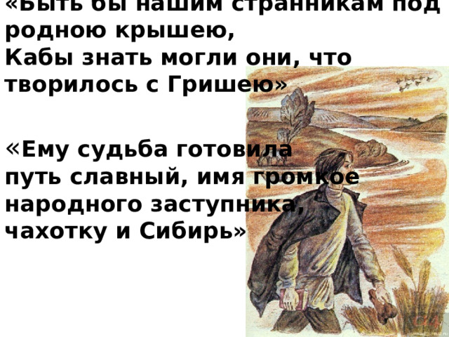 «Быть бы нашим странникам под родною крышею,  Кабы знать могли они, что творилось с Гришею»   « Ему судьба готовила  путь славный, имя громкое  народного заступника,  чахотку и Сибирь» 