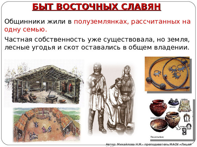БЫТ ВОСТОЧНЫХ СЛАВЯН Общинники жили в полуземлянках, рассчитанных на одну семью. Частная собственность уже существовала, но земля, лесные угодья и скот оставались в общем владении. Автор: Михайлова Н.М.- преподаватель МАОУ «Лицей № 21» 