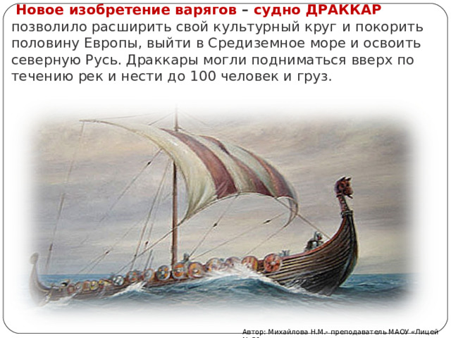  Новое изобретение варягов – судно ДРАККАР позволило расширить свой культурный круг  и покорить половину Европы, выйти в Средиземное море и освоить северную Русь. Драккары могли подниматься вверх по течению рек и нести до 100 человек и груз. Автор: Михайлова Н.М.- преподаватель МАОУ «Лицей № 21» 