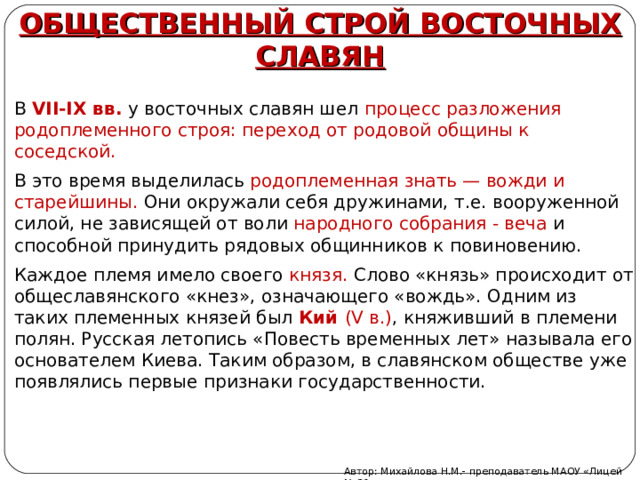 ОБЩЕСТВЕННЫЙ СТРОЙ ВОСТОЧНЫХ СЛАВЯН В VII-IX вв. у восточных славян шел процесс разложения родоплеменного строя: переход от родовой общины к соседской. В это время выделилась родоплеменная знать — вожди и старейшины. Они окружали себя дружинами, т.е. вооруженной силой, не зависящей от воли народного собрания - веча и способной принудить рядовых общинников к повиновению. Каждое племя имело своего князя. Слово «князь» происходит от общеславянского «кнез», означающего «вождь». Одним из таких племенных князей был Кий (V в.) , княживший в племени полян. Русская летопись «Повесть временных лет» называла его основателем Киева. Таким образом, в славянском обществе уже появлялись первые признаки государственности. Автор: Михайлова Н.М.- преподаватель МАОУ «Лицей № 21» 