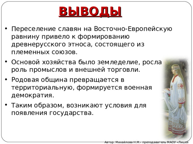 ВЫВОДЫ Переселение славян на Восточно-Европейскую равнину привело к формированию древнерусского этноса, состоящего из племенных союзов. Основой хозяйства было земледелие, росла роль промыслов и внешней торговли. Родовая община превращается в территориальную, формируется военная демократия. Таким образом, возникают условия для появления государства. Автор: Михайлова Н.М.- преподаватель МАОУ «Лицей № 21» 