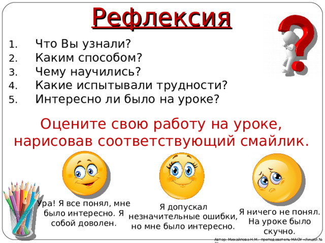 Рефлексия Что Вы узнали? Каким способом? Чему научились? Какие испытывали трудности? Интересно ли было на уроке? Оцените свою работу на уроке, нарисовав соответствующий смайлик. Ура! Я все понял, мне было интересно. Я собой доволен. Я допускал незначительные ошибки, но мне было интересно. Я ничего не понял. На уроке было скучно. Автор: Михайлова Н.М.- преподаватель МАОУ «Лицей № 21» 