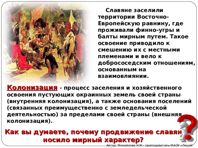  Славяне заселили ли территории Восточно-Европейскую равнину, где проживали финно-угры и балты мирным путем. Такое освоение приводило к смешению их с местными племенами и вело к добрососедским отношениям, основанным на взаимовлиянии. Колонизация  - процесс заселения и хозяйственного освоения пустующих окраинных земель своей страны (внутренняя колонизация), а также основания поселений (связанных преимущественно с земледельческой деятельностью) за пределами своей страны (внешняя колонизация). Как вы думаете, почему продвижение славян носило мирный характер? Автор: Михайлова Н.М.- преподаватель МАОУ «Лицей № 21» 