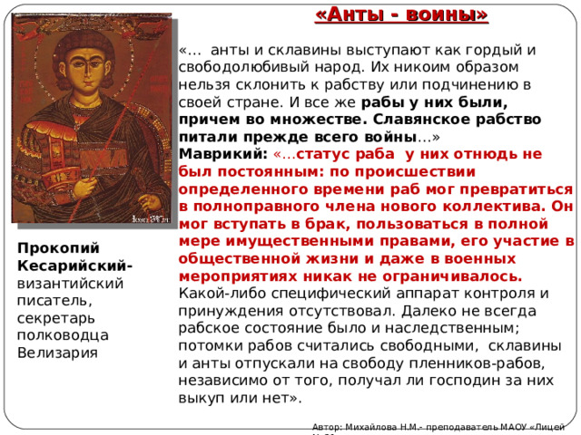 «Анты - воины» «… анты и склавины выступают как гордый и свободолюбивый народ. Их никоим образом нельзя склонить к рабству или подчинению в своей стране. И все же рабы у них были, причем во множестве. Славянское рабство питали прежде всего войны …» Маврикий:  «… статус раба у них отнюдь не был постоянным: по происшествии определенного времени раб мог превратиться в полноправного члена нового коллектива. Он мог вступать в брак, пользоваться в полной мере имущественными правами, его участие в общественной жизни и даже в военных мероприятиях никак не ограничивалось. Какой-либо специфический аппарат контроля и принуждения отсутствовал. Далеко не всегда рабское состояние было и наследственным; потомки рабов считались свободными, склавины и анты отпускали на свободу пленников-рабов, независимо от того, получал ли господин за них выкуп или нет». Прокопий Кесарийский- византийский писатель, секретарь полководца Велизария Автор: Михайлова Н.М.- преподаватель МАОУ «Лицей № 21» 
