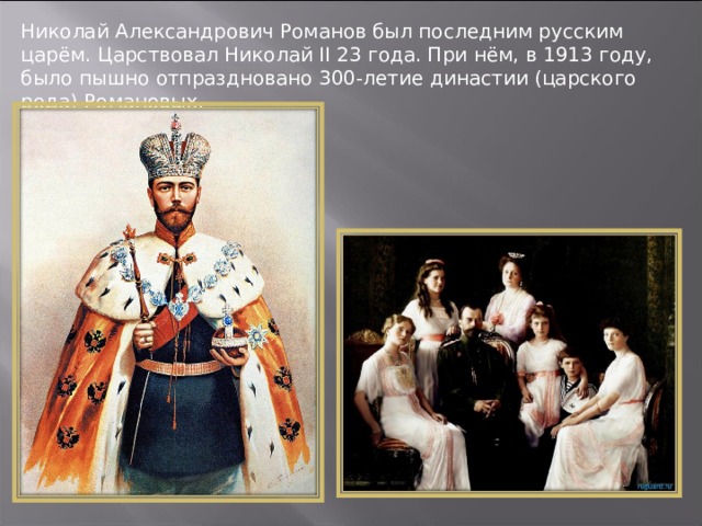 Николай Александрович Романов был последним русским царём. Царствовал Николай II 23 года. При нём, в 1913 году, было пышно отпраздновано 300-летие династии (царского рода) Романовых. 