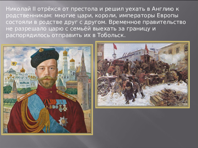 Николай II отрёкся от престола и решил уехать в Англию к родственникам: многие цари, короли, императоры Европы состояли в родстве друг с другом. Временное правительство не разрешало царю с семьёй выехать за границу и распорядилось отправить их в Тобольск. 
