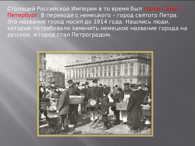 Столицей Российской Империи в то время был город Санкт – Петербург. В переводе с немецкого – город святого Петра. Это название город носил до 1914 года. Нашлись люди, которые потребовали заменить немецкое название города на русское, и город стал Петроградом. 