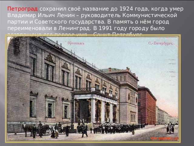 Петроград сохранил своё название до 1924 года, когда умер Владимир Ильич Ленин – руководитель Коммунистической партии и Советского государства. В память о нём город переименовали в Ленинград. В 1991 году городу было возвращено его первое имя – Санкт-Петербург. 