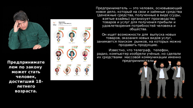 Предприниматель — это человек, основывающий новое дело, который на свои и заёмные средства (денежные средства, полученные в виде ссуды, взятые взаймы) организует производство товаров и услуг для получения прибыли и удовлетворения потребностей человека и общества. Он ищет возможности для  выпуска новых товаров, оказания новых видов услуг, занимается поиском  рын­ков, на которых можно продавать продукцию. Известно, что телеграф,  телефон, радио, компьютер изобрели учёные, но сделали их средствами  массовой коммуникации именно предприниматели. Предпринимателем по закону  может стать человек, достигший 18-летнего возраста. 