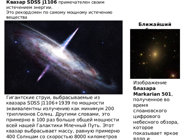 Квазар SDSS j1106  примечателен своим истечением энергии.   Это рекордсмен по самому мощному истечению вещества   квазаром Ближайший блазар Изображение блазара Markarian 501 , полученное во время слоановского цифрового небесного обзора, которое показывает яркое ядро и эллиптическую галактику-хозяина. Гигантские струи, выбрасываемые из квазара SDSS J1106+1939 по мощности эквивалентны излучению как минимум 200 триллионов Солнц. Другими словами, это примерно в 100 раз больше общей мощности всей нашей Галактики Млечный Путь. Этот квазар выбрасывает массу, равную примерно 400 Солнцам со скоростью 8000 километров в секунду. 