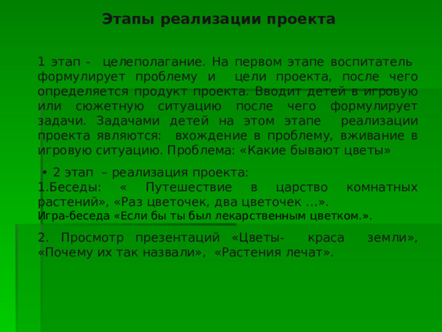  Этапы реализации проекта 1 этап - целеполагание. На первом этапе воспитатель формулирует проблему и цели проекта, после чего определяется продукт проекта. Вводит детей в игровую или сюжетную ситуацию после чего формулирует задачи. Задачами детей на этом этапе реализации проекта являются: вхождение в проблему, вживание в игровую ситуацию. Проблема: «Какие бывают цветы» • 2 этап – реализация проекта: 1.Беседы: « Путешествие в царство комнатных растений», «Раз цветочек, два цветочек …». Игра-беседа «Если бы ты был лекарственным цветком.». 2. Просмотр презентаций «Цветы- краса земли», «Почему их так назвали», «Растения лечат». 