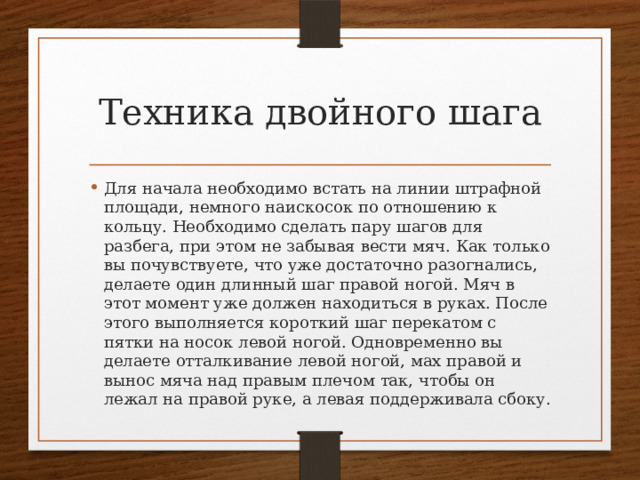 Техника двойного шага Для начала необходимо встать на линии штрафной площади, немного наискосок по отношению к кольцу. Необходимо сделать пару шагов для разбега, при этом не забывая вести мяч. Как только вы почувствуете, что уже достаточно разогнались, делаете один длинный шаг правой ногой. Мяч в этот момент уже должен находиться в руках. После этого выполняется короткий шаг перекатом с пятки на носок левой ногой. Одновременно вы делаете отталкивание левой ногой, мах правой и вынос мяча над правым плечом так, чтобы он лежал на правой руке, а левая поддерживала сбоку. 