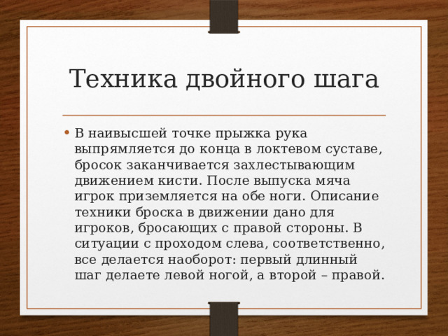 Техника двойного шага В наивысшей точке прыжка рука выпрямляется до конца в локтевом суставе, бросок заканчивается захлестывающим движением кисти. После выпуска мяча игрок приземляется на обе ноги. Описание техники броска в движении дано для игроков, бросающих с правой стороны. В ситуации с проходом слева, соответственно, все делается наоборот: первый длинный шаг делаете левой ногой, а второй – правой. 