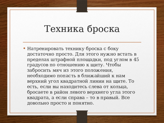Техника броска Натренировать технику броска с боку достаточно просто. Для этого нужно встать в пределах штрафной площадки, под углом в 45 градусов по отношению к щиту. Чтобы забросить мяч из этого положения, необходимо попасть в ближайший к нам верхний угол квадратной линии на щите. То есть, если вы находитесь слева от кольца, бросаете в район левого верхнего угла этого квадрата, а если справа – то в правый. Все довольно просто и понятно. 