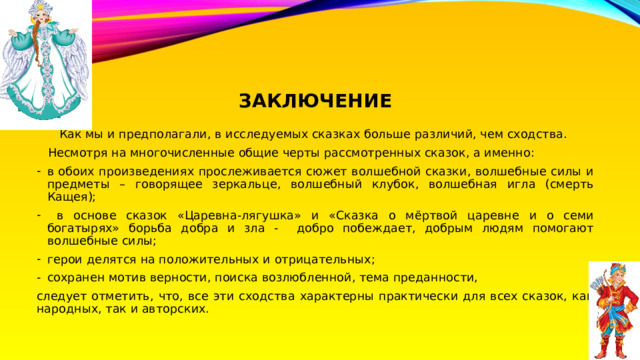 ЗАКЛЮЧЕНИЕ   Как мы и предполагали, в исследуемых сказках больше различий, чем сходства.  Несмотря на многочисленные общие черты рассмотренных сказок, а именно: в обоих произведениях прослеживается сюжет волшебной сказки, волшебные силы и предметы – говорящее зеркальце, волшебный клубок, волшебная игла (смерть Кащея);  в основе сказок «Царевна-лягушка» и «Сказка о мёртвой царевне и о семи богатырях» борьба добра и зла - добро побеждает, добрым людям помогают волшебные силы; герои делятся на положительных и отрицательных; сохранен мотив верности, поиска возлюбленной, тема преданности, следует отметить, что, все эти сходства характерны практически для всех сказок, как народных, так и авторских. 