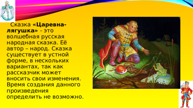  Сказка «Царевна-лягушка» - это волшебная русская народная сказка. Её автор – народ. Сказка существует в устной форме, в нескольких вариантах, так как рассказчик может вносить свои изменения. Время создания данного произведения определить не возможно. 