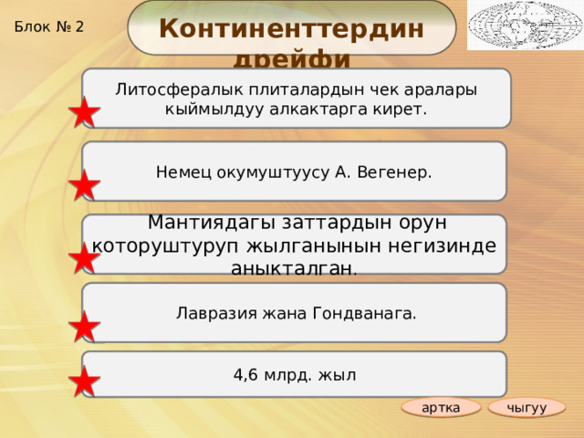 Континенттердин дрейфи Блок № 2 1. Сейсмикалык алкактар кантип түзүлөт? Литосфералык плиталардын чек аралары кыймылдуу алкактарга кирет. Немец окумуштуусу А. Вегенер. 2. Кайсы окумуштуу биринчилерден болуп материктердин жылып турушу жөнүндөгү гипотезаны айткан? 3. Эмненин негизинде материктердин жылып турушу аныкталган?  Мантиядагы заттардын орун которуштуруп жылганынын негизинде аныкталган . 4. Пангея кайсы материктерге ажырап кеткен ?  Лавразия жана Гондванага. 4,6 млрд. жыл 5. Жер планетасына канча жыл болду ? артка чыгуу 