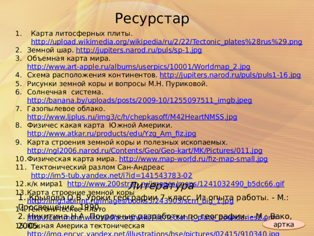 Ресурстар Карта литосферных плиты. http://upload.wikimedia.org/wikipedia/ru/2/22/Tectonic_plates%28rus%29.png  Земной шар. http://jupiters.narod.ru/puls/sp-1.jpg Объемная карта мира. http://www.art-apple.ru/albums/userpics/10001/Worldmap_2.jpg Схема расположения континентов. http://jupiters.narod.ru/puls/puls1-16.jpg Рисунки земной коры и вопросы М.Н. Пуриковой. Солнечная система. http://banana.by/uploads/posts/2009-10/1255097511_imgb.jpeg Газопылевое облако. http://www.ljplus.ru/img3/c/h/chepkasoff/M42HeartNMSS.jpg Ф изичес какая карта Южной Америки. http://www.atkar.ru/products/edu/Yzg_Am_fiz.jpg Карта строения земной коры и полезных ископаемых. http://ngl2006.narod.ru/Contents/Geo/Geo-kart/MK/Pictures/011.jpg Физическая карта мира. http://www.map-world.ru/fiz-map-small.jpg Тектонический разлом Сан-Андреас http://im5-tub.yandex.net/i?id=141543783-02  к/к мира1 http://www.200stran.ru/images/maps/1241032490_b5dc66.gif Карта строение земной коры http://img.labirint.ru/images/books5/243903/scrn_big_1.jpg Тектоническое плато http://commons.wikimedia.org/wiki/File:Tectonic_plate_boundaries2.png Южная Америка тектоническая http://img.encyc.yandex.net/illustrations/bse/pictures/02415/910340.jpg   Литература 1. Крылова О.В. Уроки географии 7 класс. Из опыта работы. - М.: Просвещение, 1990. 2. Никитина Н.А. Поурочные разработки по географии. - М.: Вако, 2005. артка 