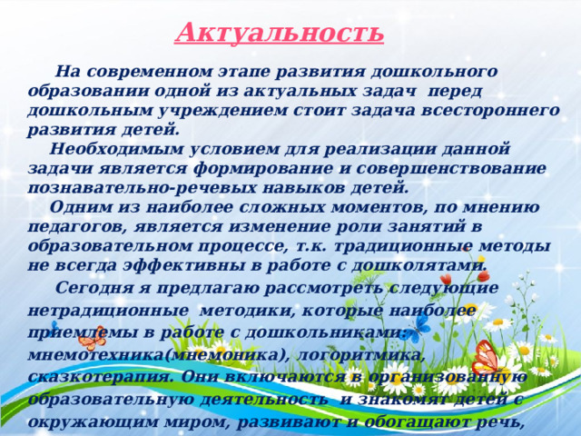 Актуальность  На современном этапе развития дошкольного образовании одной из актуальных задач перед дошкольным учреждением стоит задача всестороннего развития детей.  Необходимым условием для реализации данной задачи является формирование и совершенствование познавательно-речевых навыков детей.  Одним из наиболее сложных моментов, по мнению педагогов, является изменение роли занятий в образовательном процессе, т.к. традиционные методы не всегда эффективны в работе с дошколятами.  Сегодня я предлагаю рассмотреть следующие нетрадиционные методики, которые наиболее приемлемы в работе с дошкольниками: мнемотехника(мнемоника), логоритмика, сказкотерапия. Они включаются в организованную образовательную деятельность и знакомят детей с окружающим миром, развивают и обогащают речь, стимулируя процессы анализа, синтеза, сравнения, сопоставления, то есть познавательные процессы.  