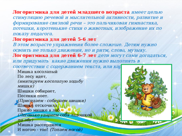 Логоритмика для детей младшего возраста имеет целью стимуляцию речевой и мыслительной активности, развитие и формирование связной речи – это пальчиковая гимнастика, потешки, коротенькие стихи о животных, изображение их по показу педагога. Логоритмика для детей 5-6 лет В этом возрасте упражнения более сложные. Детям нужно освоить не только движения, но и ритм, слова, музыку. Логоритмика для детей 6-7 лет дети могут сами догадаться, или придумать какие движения нужно выполнять в соответствии с содержанием текста, или характером музыки. Мишка косолапый  По лесу идет, (имитируем косолапую ходьбу мишки) Шишки собирает, Песенки поет. (Приседаем - собираем шишки) Шишка отскочила Прямо мишке в лоб. (Легонько ударяем себя ладошкой по лбу) Мишка рассердился И ногою - топ!  (Топаем ногой) 