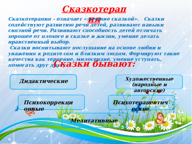 Сказкотерапия Сказкотерапия - означает «лечение сказкой».   Сказки содействуют развитию речи детей, развивают навыки связной речи. Развивают способность детей отличать хорошее от плохого в сказке и жизни, умение делать нравственный выбор.  Сказки воспитывают послушание на основе любви и уважения к родителям и близким людям. Формируют такие качества как терпение, милосердие, умение уступать, помогать друг другу.   Сказки бывают: Художественные (народные и авторские) Дидактические Психокоррекционные Психотерапевтические Медитативные 