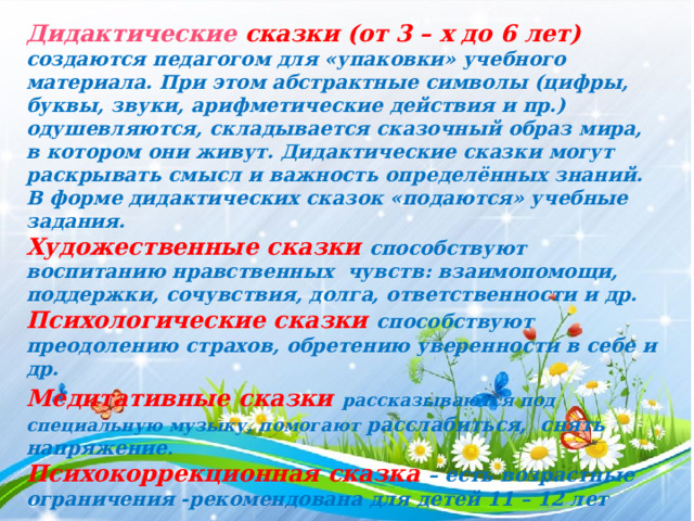 Дидактические сказки (от 3 – х до 6 лет) создаются педагогом для «упаковки» учебного материала. При этом абстрактные символы (цифры, буквы, звуки, арифметические действия и пр.) одушевляются, складывается сказочный образ мира, в котором они живут. Дидактические сказки могут раскрывать смысл и важность определённых знаний. В форме дидактических сказок «подаются» учебные задания. Художественные сказки способствуют воспитанию нравственных чувств: взаимопомощи, поддержки, сочувствия, долга, ответственности и др. Психологические сказки способствуют преодолению страхов, обретению уверенности в себе и др. Медитативные сказки  рассказываются под специальную музыку, помогают расслабиться, снять напряжение . Психокоррекционная сказка – есть возрастные ограничения -рекомендована для детей 11 – 12 лет 