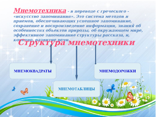Мнемотехника  - в переводе с греческого - «искусство запоминания». Это система методов и приемов, обеспечивающих успешное запоминание, сохранение и воспроизведение информации, знаний об особенностях объектов природы, об окружающем мире, эффективное запоминание структуры рассказа, и, конечно, развитие речи. Структура мнемотехники 