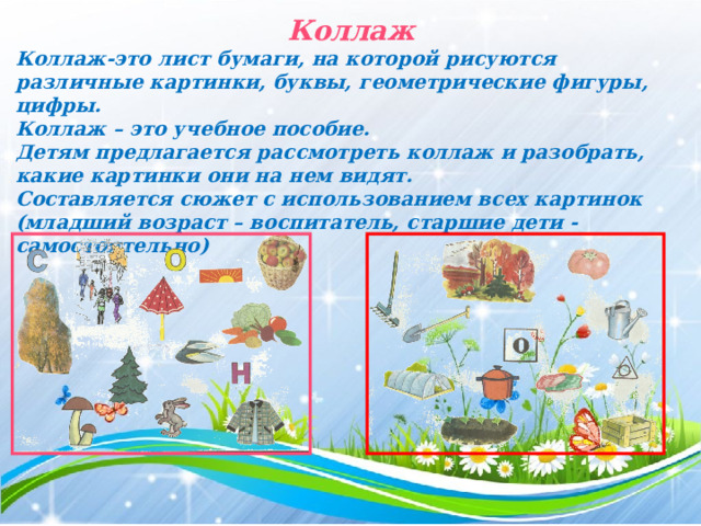 Коллаж Коллаж-это лист бумаги, на которой рисуются различные картинки, буквы, геометрические фигуры, цифры. Коллаж – это учебное пособие. Детям предлагается рассмотреть коллаж и разобрать, какие картинки они на нем видят. Составляется сюжет с использованием всех картинок (младший возраст – воспитатель, старшие дети - самостоятельно)  