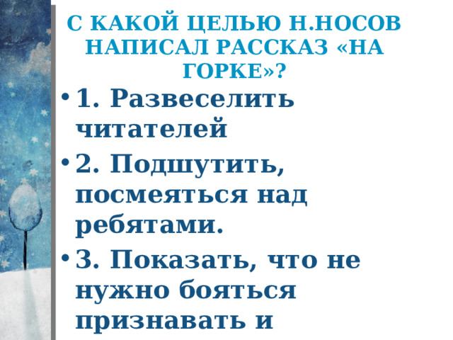 С какой целью Н.Носов написал рассказ «На горке»? 1. Развеселить читателей 2. Подшутить, посмеяться над ребятами. 3. Показать, что не нужно бояться признавать и исправлять свои ошибки. 