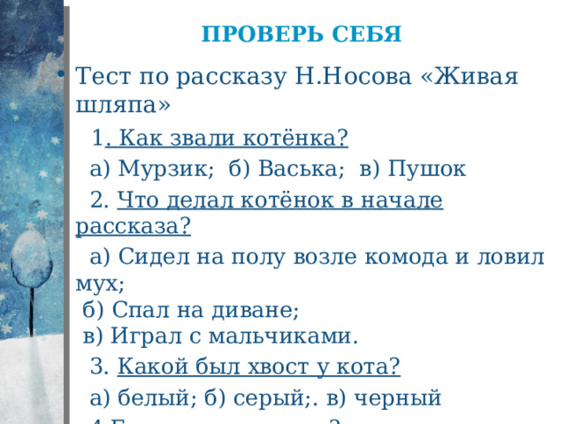 Проверь себя Тест по рассказу Н.Носова «Живая шляпа»   1 . Как звали котёнка?  а) Мурзик; б) Васька; в) Пушок  2. Что делал котёнок в начале рассказа?  а) Сидел на полу возле комода и ловил мух;  б) Спал на диване;  в) Играл с мальчиками.  3. Какой был хвост у кота?  а) белый; б) серый;. в) черный  4. Где лежала шляпа?  а) на столе; б) на комоде; в) на полке 