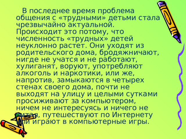 В последнее время проблема общения с «трудными» детьми стала чрезвычайно актуальной. Происходит это потому, что численность «трудных» детей неуклонно растет. Они уходят из родительского дома, бродяжничают, нигде не учатся и не работают, хулиганят, воруют, употребляют алкоголь и наркотики, или же, напротив, замыкаются в четырех стенах своего дома, почти не выходят на улицу и целыми сутками просиживают за компьютером, ничем не интересуясь и ничего не читая, путешествуют по Интернету или играют в компьютерные игры. 