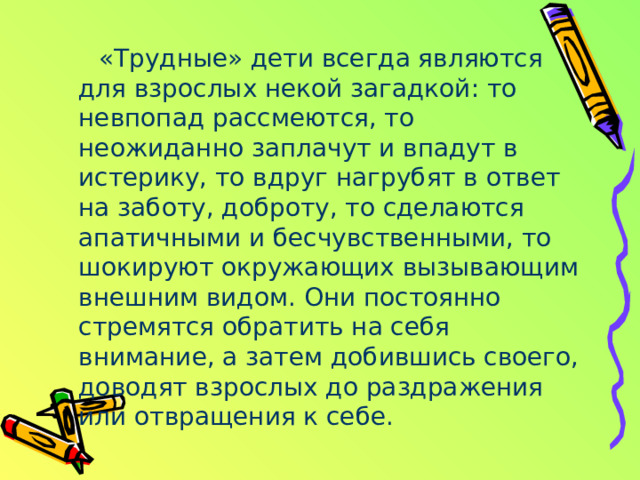 «Трудные» дети всегда являются для взрослых некой загадкой: то невпопад рассмеются, то неожиданно заплачут и впадут в истерику, то вдруг нагрубят в ответ на заботу, доброту, то сделаются апатичными и бесчувственными, то шокируют окружающих вызывающим внешним видом. Они постоянно стремятся обратить на себя внимание, а затем добившись своего, доводят взрослых до раздражения или отвращения к себе. 