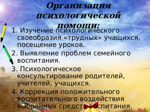 Организация психологической помощи: 1. Изучение психологического своеобразия «трудных» учащихся, посещение уроков. 2. Выявление проблем семейного воспитания. 3. Психологическое консультирование родителей, учителей, учащихся. 4. Коррекция положительного воспитательного воздействия выбранных средств воспитания. 