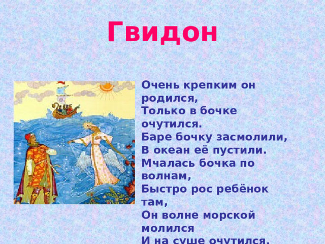 Гвидон Очень крепким он родился, Только в бочке очутился. Баре бочку засмолили, В океан её пустили. Мчалась бочка по волнам, Быстро рос ребёнок там, Он волне морской молился И на суше очутился. Вышиб дно и вышел вон, Звали как его? 