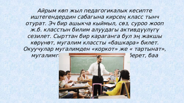 Айрым көп жыл педагогикалык кесипте иштегендердин сабагына кирсең класс тынч отурат. Эч бир ашыкча кыймыл, сөз, суроо жооп ж.б. класстын билим алуудагы активдүүлүгү сезилет. Сырттан бир караганга бул эң жакшы көрүнөт, мугалим классты «башкара» билет. Окуучулар мугалимден «коркот» же « тартынат», мугалимге бир – эки окуучу жооп берет, баа алат. 