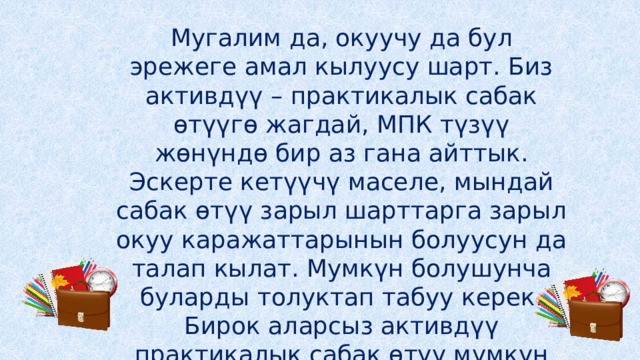 Мугалим да, окуучу да бул эрежеге амал кылуусу шарт. Биз активдүү – практикалык сабак өтүүгө жагдай, МПК түзүү жөнүндө бир аз гана айттык. Эскерте кетүүчү маселе, мындай сабак өтүү зарыл шарттарга зарыл окуу каражаттарынын болуусун да талап кылат. Мумкүн болушунча буларды толуктап табуу керек. Бирок аларсыз активдүү практикалык сабак өтүү мүмкүн эмес деп да айтуу туура эмес. 