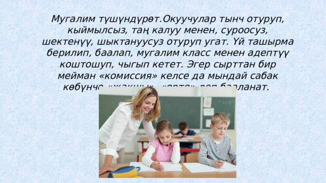 Мугалим түшүндүрөт.Окуучулар тынч отуруп, кыймылсыз, таң калуу менен, суроосуз, шектенүү, шыктануусуз отуруп угат. Үй ташырма берилип, баалап, мугалим класс менен адептүү коштошуп, чыгып кетет. Эгер сырттан бир мейман «комиссия» келсе да мындай сабак көбүнчө «жакшы», «орто» деп бааланат. 