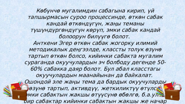 Көбүнчө мугалимдин сабагына кирип, үй тапшырмасын суроо процессинде, өткөн сабак кандай өткөндүгүн, жаңы теманы түшүндүргөндүгүн көрүп, эмки сабак кандай болоорун билүүгө болот. Анткени Эгер өткөн сабак жогорку илимий методикалык деңгээлде, классты толук өзүнө тартып өткөн болсо, кийинки сабакта мугалим сураганда окуучулардын эч болбоду дегенде 50-60% сабакка даяр болот. Бул абал класстагы окуучулардын маанайынан да байкалат. Ошондой эле жаңы тема да бардык окуучуларды өзүнө тартып, активдүү, жеткиликтүү өтүлсө, эмки сабактын жакшы өтүүсүнө өбөлгө, б.а.улам бир сабактар кийинки сабактын жакшы же начар өтүүсүнө себепчи. 