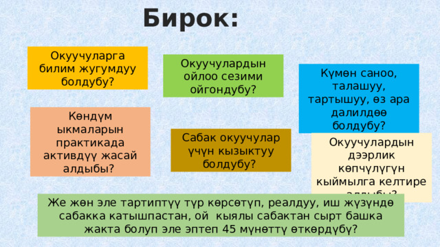 Бирок: Окуучуларга билим жугумдуу болдубу? Окуучулардын ойлоо сезими ойгондубу? Күмөн саноо, талашуу, тартышуу, өз ара далилдөө болдубу? Көндүм ыкмаларын практикада активдүү жасай алдыбы? Сабак окуучулар үчүн кызыктуу болдубу? Окуучулардын дээрлик көпчүлүгүн кыймылга келтире алдыбы? Же жөн эле тартиптүү түр көрсөтүп, реалдуу, иш жүзүндө сабакка катышпастан, ой кыялы сабактан сырт башка жакта болуп эле эптеп 45 мүнөттү өткөрдүбү? 