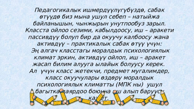 Педагогикалык ишмердүүлүгүбүздө, сабак өтүүдө биз мына ушул себеп – натыйжа байланышын, чынжырын унутпообуз зарыл. Класста ойлоо сезими, кабылдоосу, иш – аракети пассивдүү болуп бир да окуучу калбоосу жана активдүү – практикалык сабак өтүү үчүн:  Эң алгач класстагы моралдык психологиялык климат эркин, активдүү ойлоп, иш – аракет жасап билим алууга ылайык болуусу керек. Ал үчүн класс жетекчи, предмет мугалимдер, класс окуучулары өздөрү моралдык психологиялык климатты (МПК ны) ушул багытка даярдоо боюнча иш алып баруусу кажет. 