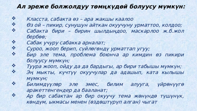 Ал эреже болжолдуу төмңкүдөй болуусу мүмкүн: Класста, сабакта өз – ара жакшы каалоо Өз ой – пикир, сунушун айткан окуучуну урматтоо, колдоо; Сабакта бири – бирин шылдыңдоо, маскарлоо ж.б.жол бербөө; Сабак учуру сабакка арналат; Суроо, жооп берип, сүйлөгөндү урматтап угуу; Бир эле тема, проблема боюнча ар кимдин өз пикири болуусу мүмкүн; Туура жооп, ойду да да бардыгы, ар бири табышы мүмкүн; Эң мыкты, күчтүү окуучулар да адашып, ката кылышы мүмкүн; Билимдүүлөр эле эмес, билим алууга, үйрөнүүгө аракеттенгендер да бааланат; Ар бир сабактан ар бир окуучу тема жөнүндө түшүнүк, көндүм, ыкмасы менен (өздөштүрүп алган) чыгат  Ушул сыяктуу сунуштарды окуучулар өздөрү айтып, өзгөртүп, толуктап, кабыл алуусу эң маанилүү. Өздөрү иштеп чыкканы алар үчүн эң кымбат. 