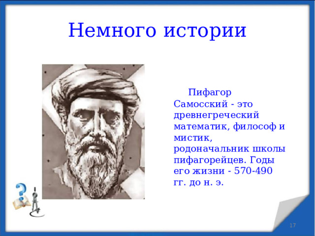 Немного истории   Пифагор Самосский - это древнегреческий математик, философ и мистик, родоначальник школы пифагорейцев. Годы его жизни - 570-490 гг. до н. э.  
